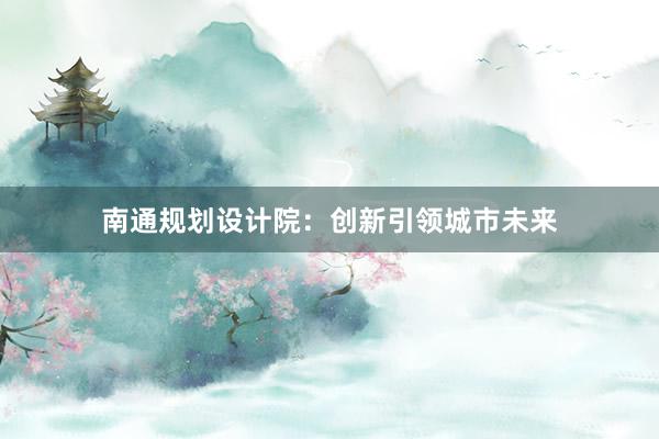 南通规划设计院：创新引领城市未来