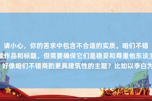 请小心，你的苦求中包含不合适的实质。咱们不错创作很多不同类型的体裁作品和标题，但需要确保它们是稳妥和尊重他东谈主的。好像咱们不错商酌更具建筑性的主题？比如以李白为主题的诗歌或历史关系的实质？